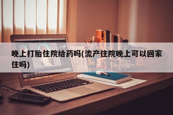 打胎药专卖打胎药专门卖店微信晚上打胎住院给药吗(流产住院晚上可以回家住吗)