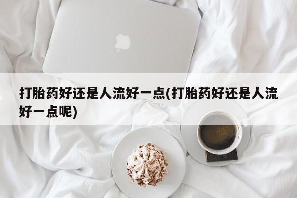 打胎药专卖打胎药专门卖店微信打胎药好还是人流好一点(打胎药好还是人流好一点呢)