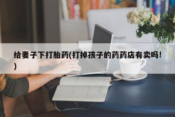 打胎药专卖打胎药专门卖店微信给妻子下打胎药(打掉孩子的药药店有卖吗!)