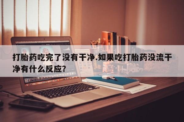 打胎药专卖打胎药专门卖店微信打胎药吃完了没有干净.如果吃打胎药没流干净有什么反应？