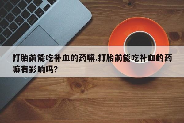 打胎药专卖打胎药专门卖店微信打胎前能吃补血的药嘛.打胎前能吃补血的药嘛有影响吗？