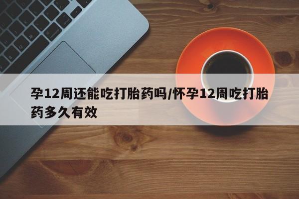 打胎药专卖打胎药专门卖店微信孕12周还能吃打胎药吗/怀孕12周吃打胎药多久有效