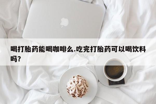 打胎药专卖打胎药专门卖店微信喝打胎药能喝咖啡么.吃完打胎药可以喝饮料吗？