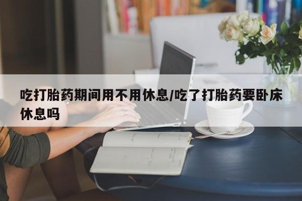 打胎药专卖打胎药专门卖店微信吃打胎药期间用不用休息/吃了打胎药要卧床休息吗
