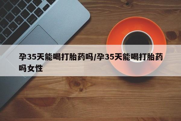 打胎药专卖打胎药专门卖店微信孕35天能喝打胎药吗/孕35天能喝打胎药吗女性