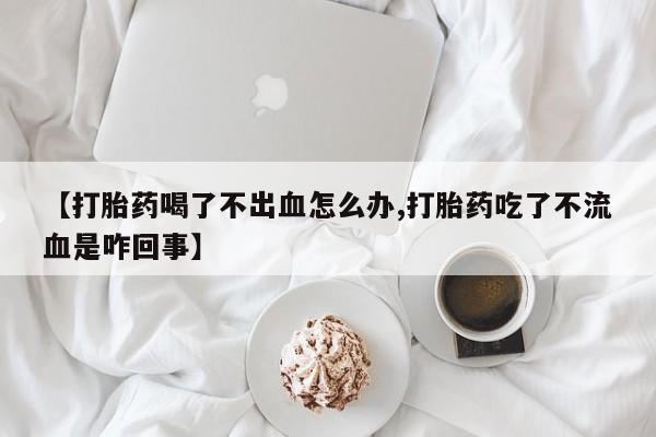 打胎药专卖打胎药专门卖店微信【打胎药喝了不出血怎么办,打胎药吃了不流血是咋回事】
