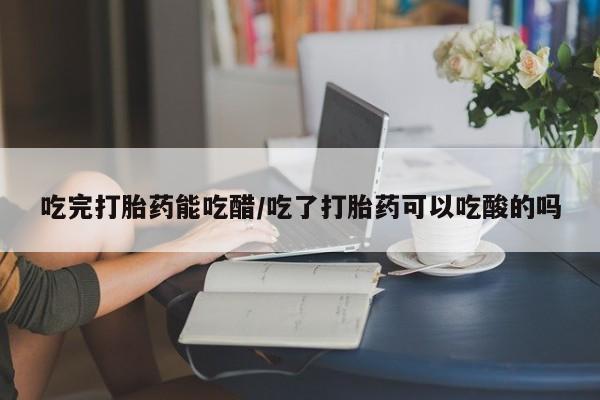打胎药专卖打胎药专门卖店微信吃完打胎药能吃醋/吃了打胎药可以吃酸的吗