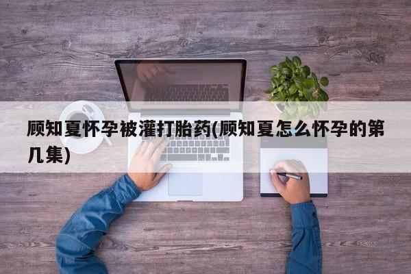 打胎药专卖打胎药专门卖店微信顾知夏怀孕被灌打胎药(顾知夏怎么怀孕的第几集)