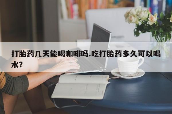 打胎药专卖打胎药专门卖店微信打胎药几天能喝咖啡吗.吃打胎药多久可以喝水？