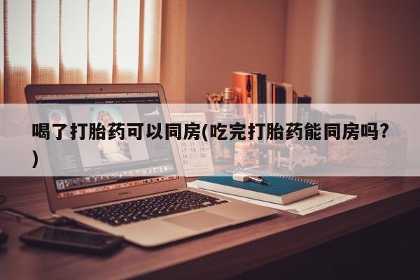 打胎药专卖打胎药专门卖店微信喝了打胎药可以同房(吃完打胎药能同房吗?)