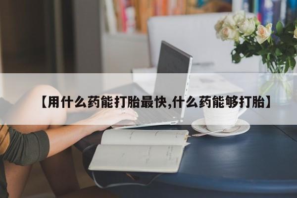 打胎药专卖打胎药专门卖店微信【用什么药能打胎最快,什么药能够打胎】