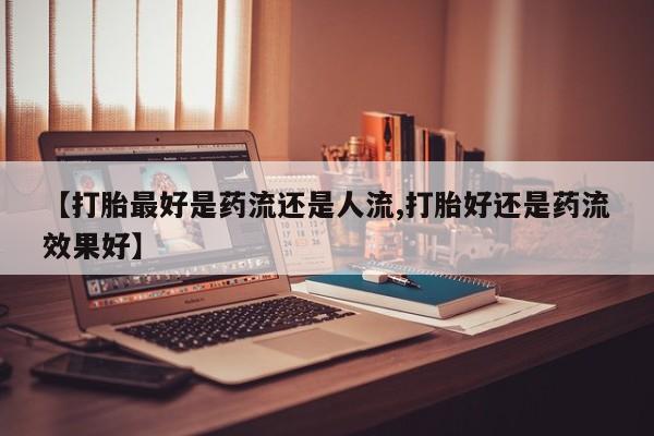 打胎药专卖打胎药专门卖店微信【打胎最好是药流还是人流,打胎好还是药流效果好】