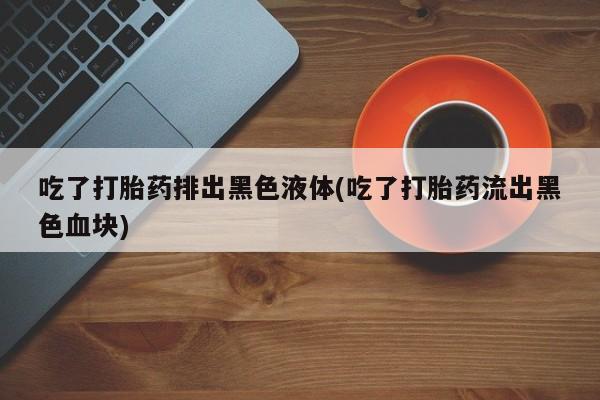 打胎药专卖打胎药专门卖店微信吃了打胎药排出黑色液体(吃了打胎药流出黑色血块)