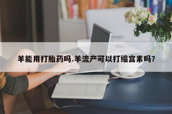 打胎药专卖打胎药专门卖店微信羊能用打胎药吗.羊流产可以打缩宫素吗？