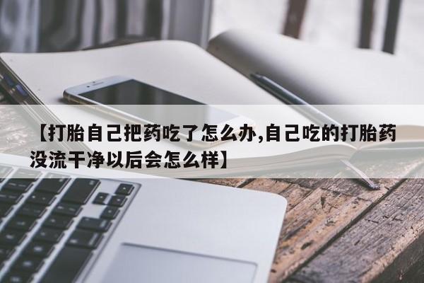 打胎药专卖打胎药专门卖店微信【打胎自己把药吃了怎么办,自己吃的打胎药没流干净以后会怎么样】