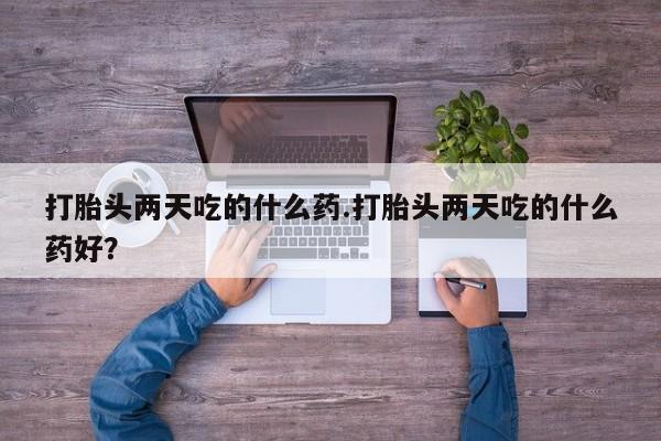 打胎药专卖打胎药专门卖店微信打胎头两天吃的什么药.打胎头两天吃的什么药好？