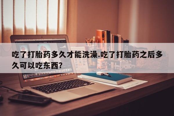 打胎药专卖打胎药专门卖店微信吃了打胎药多久才能洗澡.吃了打胎药之后多久可以吃东西？