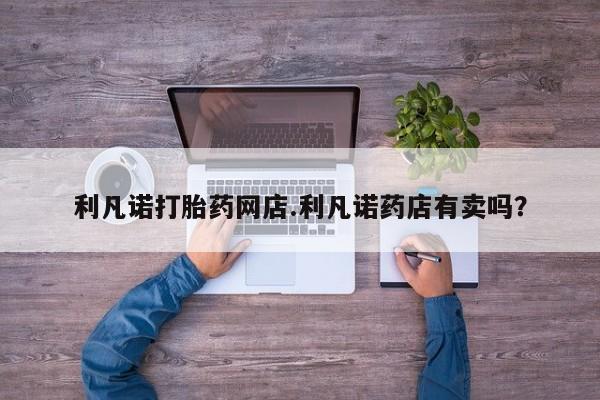打胎药专卖打胎药专门卖店微信利凡诺打胎药网店.利凡诺药店有卖吗？