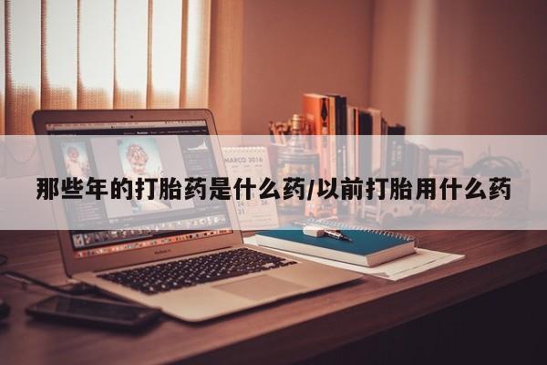 打胎药专卖打胎药专门卖店微信那些年的打胎药是什么药/以前打胎用什么药