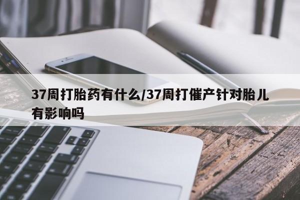打胎药专卖打胎药专门卖店微信37周打胎药有什么/37周打催产针对胎儿有影响吗