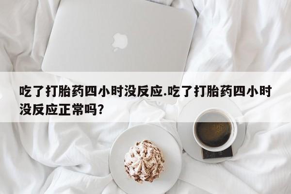 打胎药专卖打胎药专门卖店微信吃了打胎药四小时没反应.吃了打胎药四小时没反应正常吗？