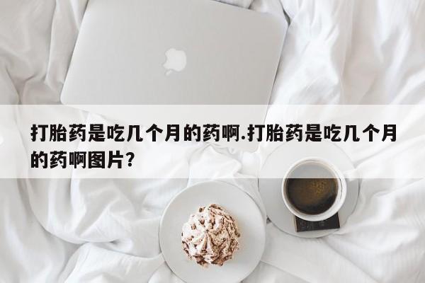打胎药专卖打胎药专门卖店微信打胎药是吃几个月的药啊.打胎药是吃几个月的药啊图片？