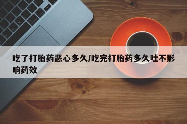 打胎药专卖打胎药专门卖店微信吃了打胎药恶心多久/吃完打胎药多久吐不影响药效