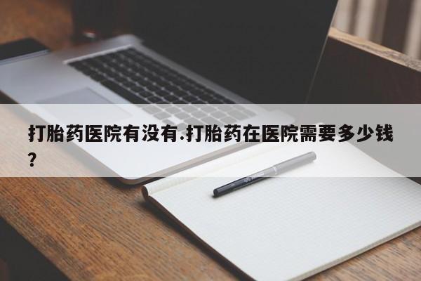 打胎药专卖打胎药专门卖店微信打胎药医院有没有.打胎药在医院需要多少钱？