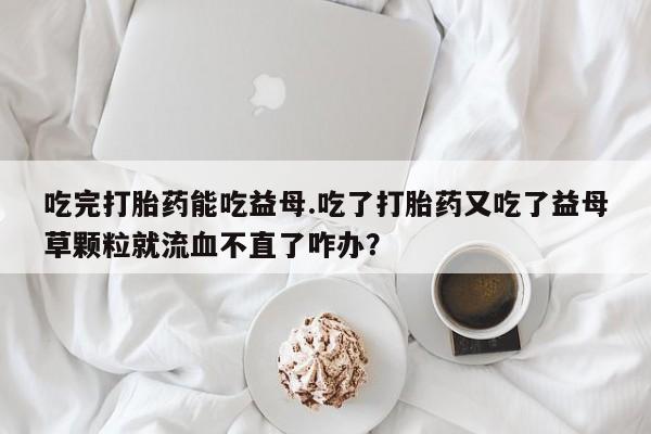 打胎药专卖打胎药专门卖店微信吃完打胎药能吃益母.吃了打胎药又吃了益母草颗粒就流血不直了咋办？