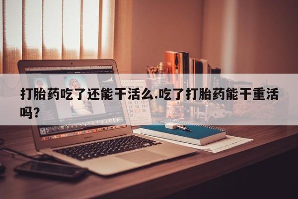 打胎药专卖打胎药专门卖店微信打胎药吃了还能干活么.吃了打胎药能干重活吗？