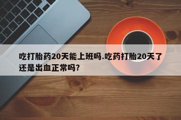 打胎药专卖打胎药专门卖店微信吃打胎药20天能上班吗.吃药打胎20天了还是出血正常吗？