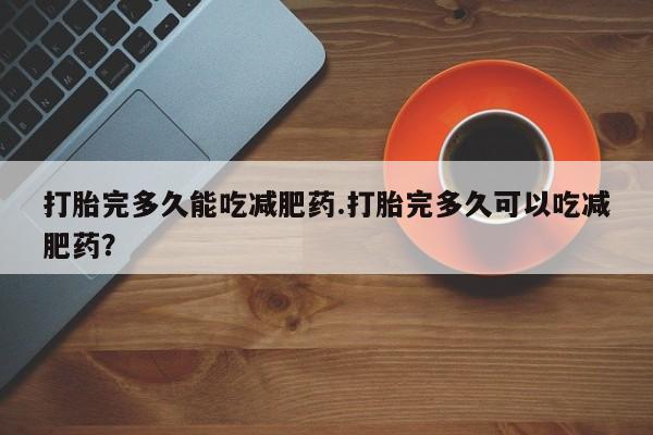 打胎药专卖打胎药专门卖店微信打胎完多久能吃减肥药.打胎完多久可以吃减肥药？