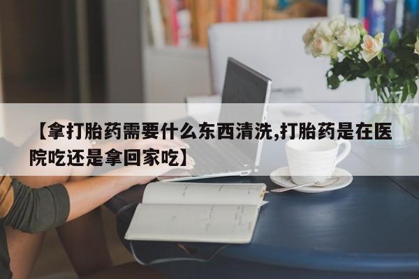 打胎药专卖打胎药专门卖店微信【拿打胎药需要什么东西清洗,打胎药是在医院吃还是拿回家吃】