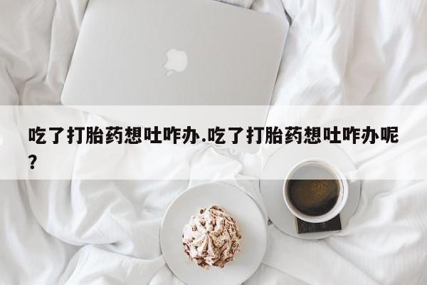 打胎药专卖打胎药专门卖店微信吃了打胎药想吐咋办.吃了打胎药想吐咋办呢？