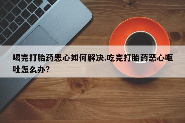 打胎药专卖打胎药专门卖店微信喝完打胎药恶心如何解决.吃完打胎药恶心呕吐怎么办？