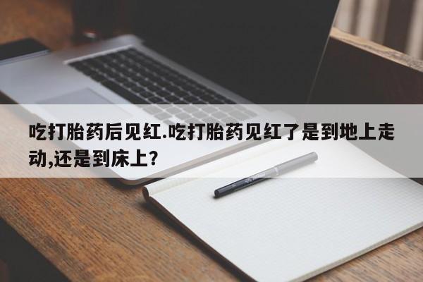 打胎药专卖打胎药专门卖店微信吃打胎药后见红.吃打胎药见红了是到地上走动,还是到床上？