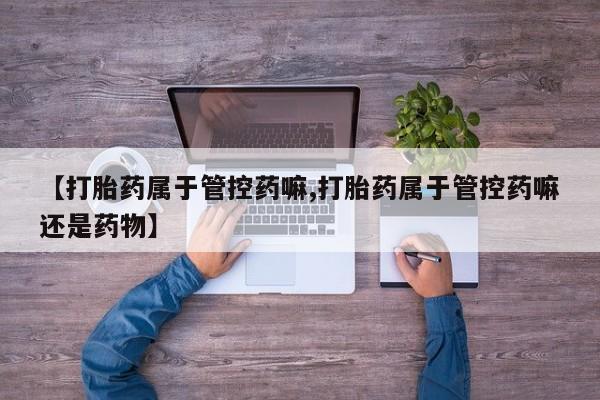 打胎药专卖打胎药专门卖店微信【打胎药属于管控药嘛,打胎药属于管控药嘛还是药物】
