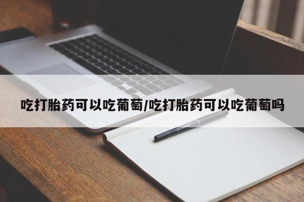 打胎药专卖打胎药专门卖店微信吃打胎药可以吃葡萄/吃打胎药可以吃葡萄吗