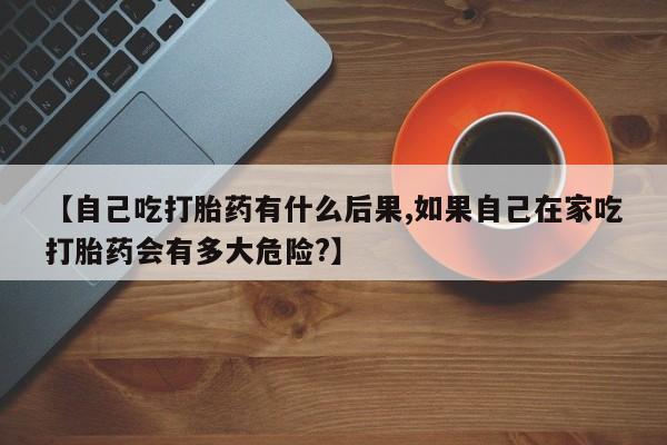 打胎药专卖打胎药专门卖店微信【自己吃打胎药有什么后果,如果自己在家吃打胎药会有多大危险?】