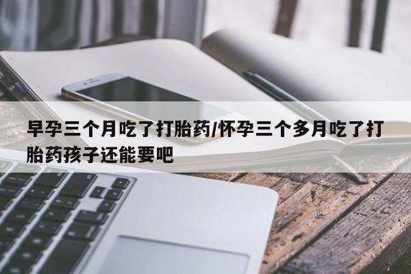 打胎药专卖打胎药专门卖店微信早孕三个月吃了打胎药/怀孕三个多月吃了打胎药孩子还能要吧