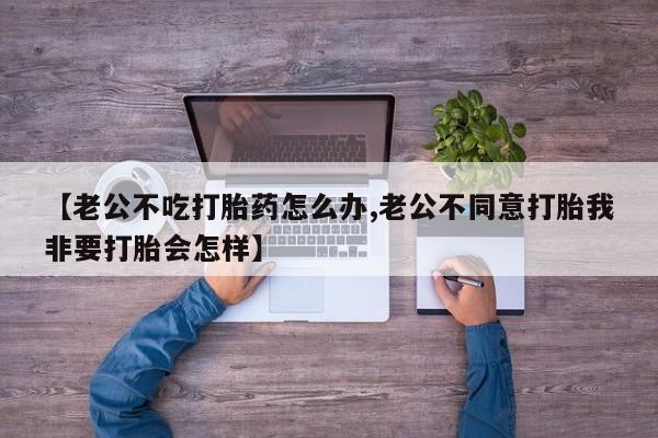 打胎药专卖打胎药专门卖店微信【老公不吃打胎药怎么办,老公不同意打胎我非要打胎会怎样】