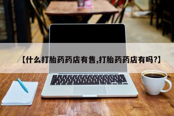 打胎药专卖打胎药专门卖店微信【什么打胎药药店有售,打胎药药店有吗?】