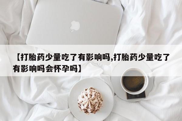 打胎药专卖打胎药专门卖店微信【打胎药少量吃了有影响吗,打胎药少量吃了有影响吗会怀孕吗】