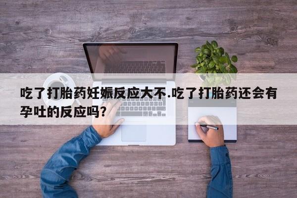 打胎药专卖打胎药专门卖店微信吃了打胎药妊娠反应大不.吃了打胎药还会有孕吐的反应吗？