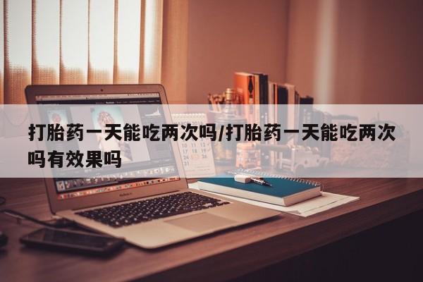 打胎药专卖打胎药专门卖店微信打胎药一天能吃两次吗/打胎药一天能吃两次吗有效果吗