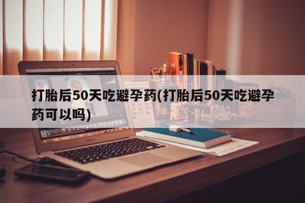 打胎药专卖打胎药专门卖店微信打胎后50天吃避孕药(打胎后50天吃避孕药可以吗)