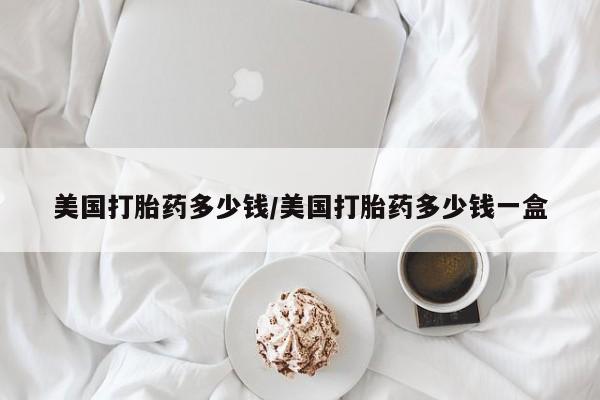 打胎药专卖打胎药专门卖店微信美国打胎药多少钱/美国打胎药多少钱一盒