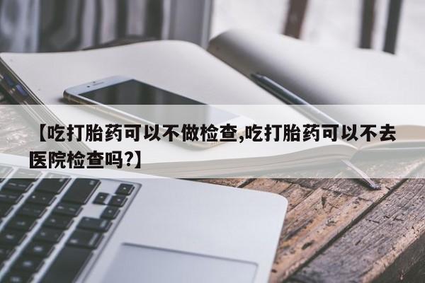 打胎药专卖打胎药专门卖店微信【吃打胎药可以不做检查,吃打胎药可以不去医院检查吗?】