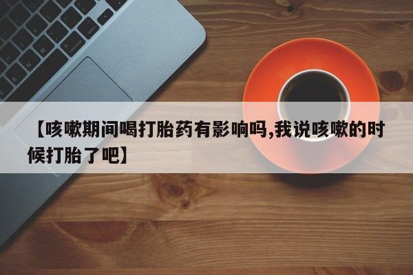 打胎药专卖打胎药专门卖店微信【咳嗽期间喝打胎药有影响吗,我说咳嗽的时候打胎了吧】