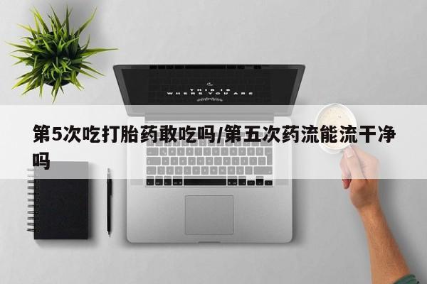 打胎药专卖打胎药专门卖店微信第5次吃打胎药敢吃吗/第五次药流能流干净吗